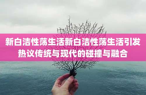 新白洁性荡生活新白洁性荡生活引发热议传统与现代的碰撞与融合