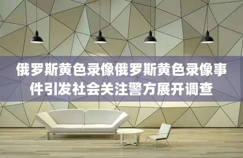 俄罗斯黄色录像俄罗斯黄色录像事件引发社会关注警方展开调查