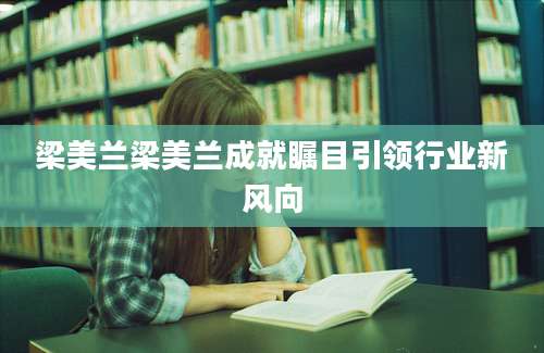 梁美兰梁美兰成就瞩目引领行业新风向