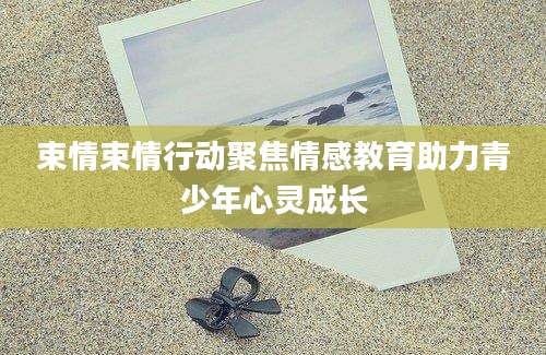 束情束情行动聚焦情感教育助力青少年心灵成长