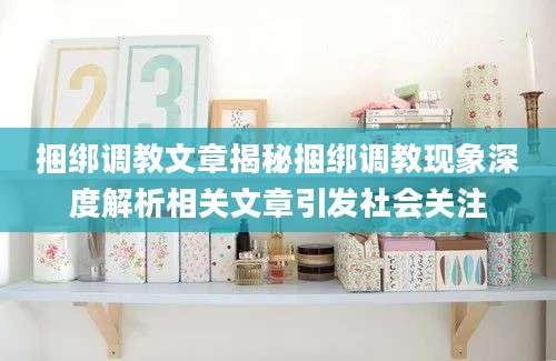 捆绑调教文章揭秘捆绑调教现象深度解析相关文章引发社会关注