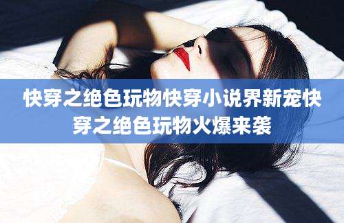 快穿之绝色玩物快穿小说界新宠快穿之绝色玩物火爆来袭