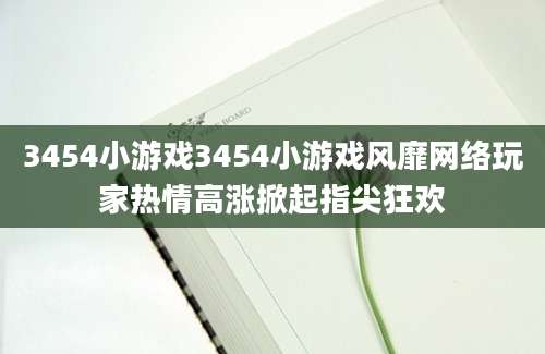 3454小游戏3454小游戏风靡网络玩家热情高涨掀起指尖狂欢