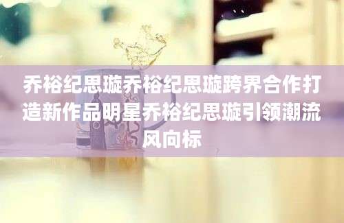 乔裕纪思璇乔裕纪思璇跨界合作打造新作品明星乔裕纪思璇引领潮流风向标