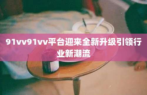 91vv91vv平台迎来全新升级引领行业新潮流