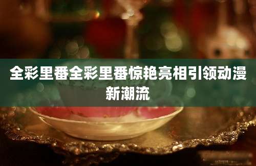全彩里番全彩里番惊艳亮相引领动漫新潮流