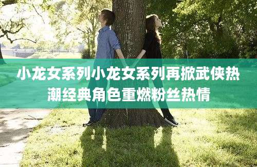 小龙女系列小龙女系列再掀武侠热潮经典角色重燃粉丝热情