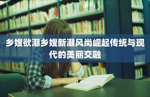 乡嫂欲潮乡嫂新潮风尚崛起传统与现代的美丽交融