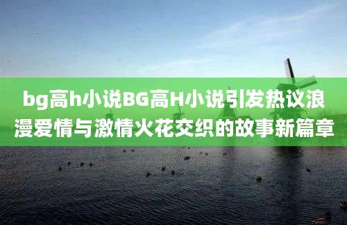 bg高h小说BG高H小说引发热议浪漫爱情与激情火花交织的故事新篇章