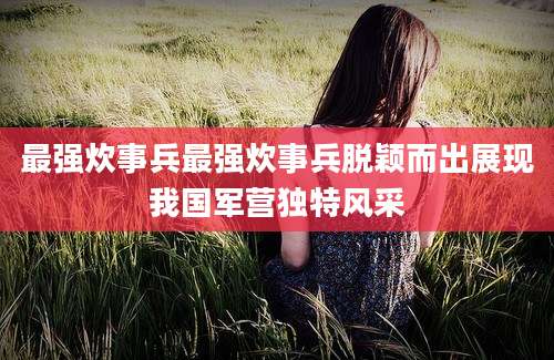 最强炊事兵最强炊事兵脱颖而出展现我国军营独特风采