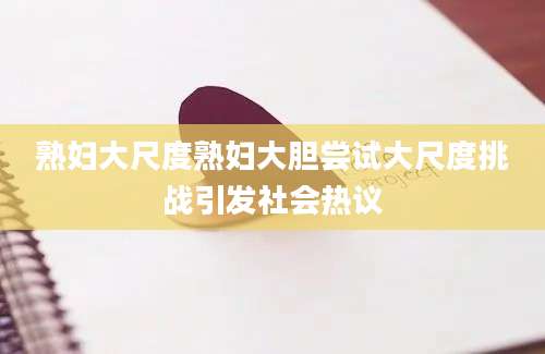 熟妇大尺度熟妇大胆尝试大尺度挑战引发社会热议