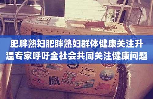 肥胖熟妇肥胖熟妇群体健康关注升温专家呼吁全社会共同关注健康问题