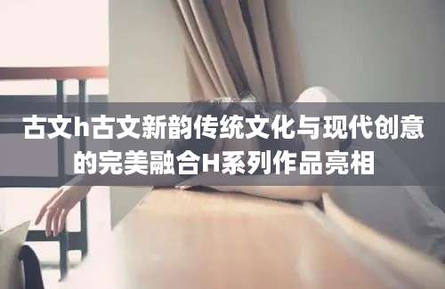 古文h古文新韵传统文化与现代创意的完美融合H系列作品亮相