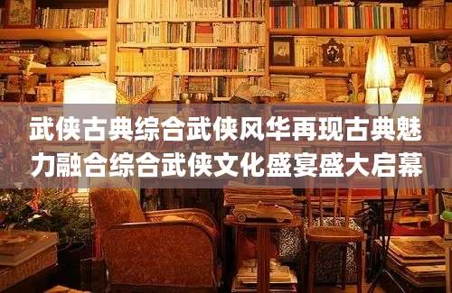 武侠古典综合武侠风华再现古典魅力融合综合武侠文化盛宴盛大启幕