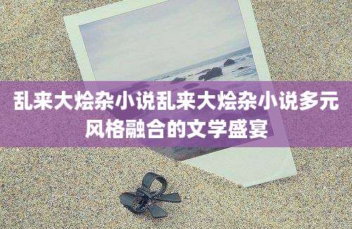 乱来大烩杂小说乱来大烩杂小说多元风格融合的文学盛宴