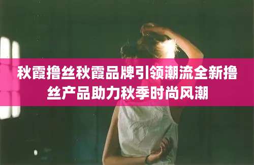 秋霞撸丝秋霞品牌引领潮流全新撸丝产品助力秋季时尚风潮