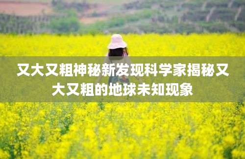 又大又粗神秘新发现科学家揭秘又大又粗的地球未知现象