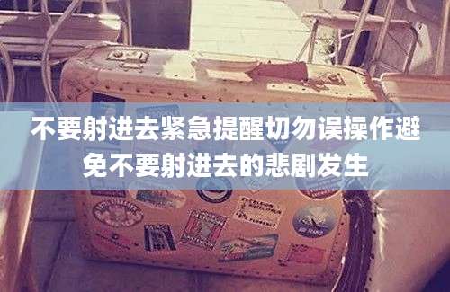 不要射进去紧急提醒切勿误操作避免不要射进去的悲剧发生