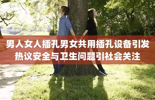 男人女人插孔男女共用插孔设备引发热议安全与卫生问题引社会关注