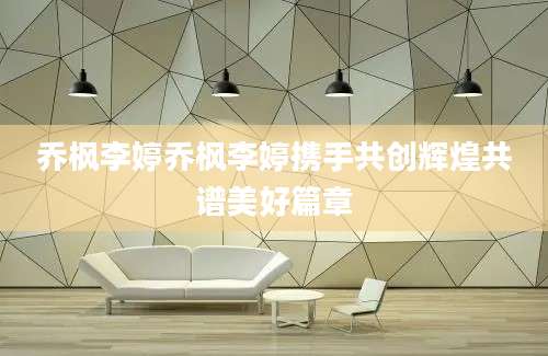 乔枫李婷乔枫李婷携手共创辉煌共谱美好篇章