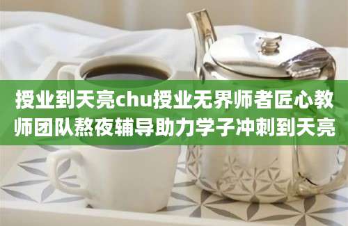 授业到天亮chu授业无界师者匠心教师团队熬夜辅导助力学子冲刺到天亮