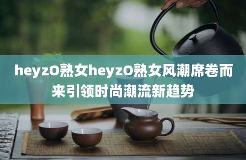 heyzO熟女heyzO熟女风潮席卷而来引领时尚潮流新趋势
