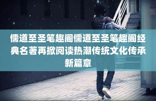 儒道至圣笔趣阁儒道至圣笔趣阁经典名著再掀阅读热潮传统文化传承新篇章