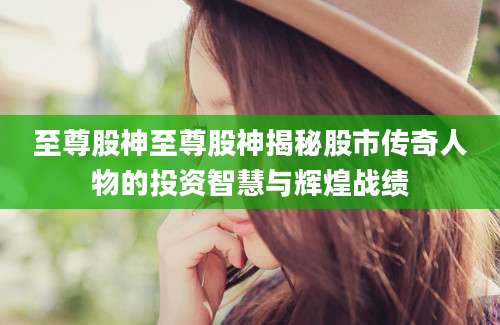 至尊股神至尊股神揭秘股市传奇人物的投资智慧与辉煌战绩