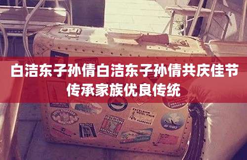 白洁东子孙倩白洁东子孙倩共庆佳节传承家族优良传统