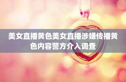 美女直播黄色美女直播涉嫌传播黄色内容警方介入调查
