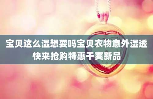 宝贝这么湿想要吗宝贝衣物意外湿透快来抢购特惠干爽新品