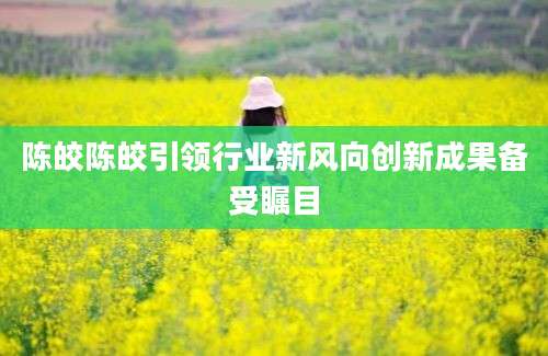 陈皎陈皎引领行业新风向创新成果备受瞩目