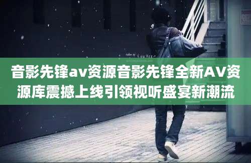 音影先锋av资源音影先锋全新AV资源库震撼上线引领视听盛宴新潮流