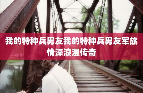 我的特种兵男友我的特种兵男友军旅情深浪漫传奇