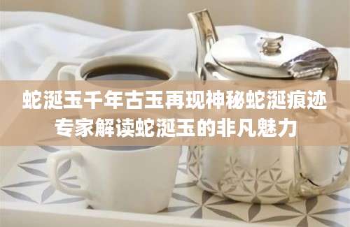 蛇涎玉千年古玉再现神秘蛇涎痕迹专家解读蛇涎玉的非凡魅力