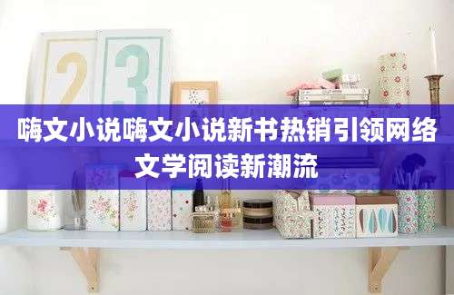 嗨文小说嗨文小说新书热销引领网络文学阅读新潮流