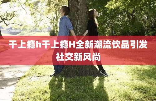 干上瘾h干上瘾H全新潮流饮品引发社交新风尚