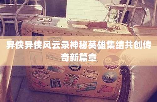 异侠异侠风云录神秘英雄集结共创传奇新篇章