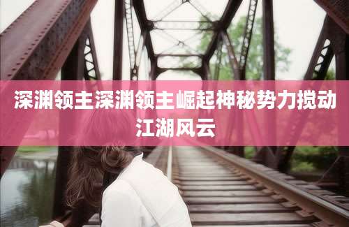 深渊领主深渊领主崛起神秘势力搅动江湖风云