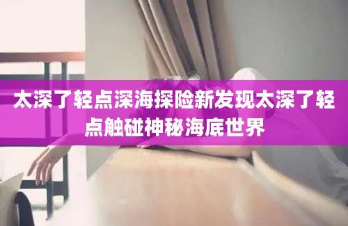 太深了轻点深海探险新发现太深了轻点触碰神秘海底世界