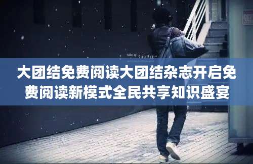 大团结免费阅读大团结杂志开启免费阅读新模式全民共享知识盛宴