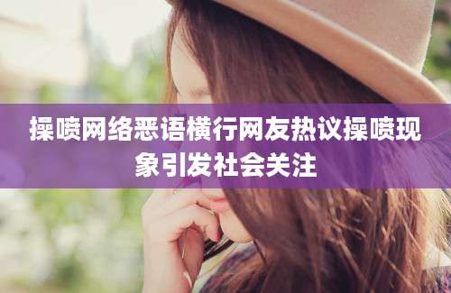 操喷网络恶语横行网友热议操喷现象引发社会关注