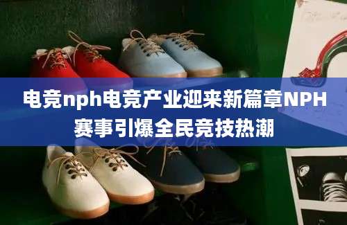 电竞nph电竞产业迎来新篇章NPH赛事引爆全民竞技热潮