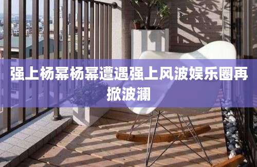 强上杨幂杨幂遭遇强上风波娱乐圈再掀波澜