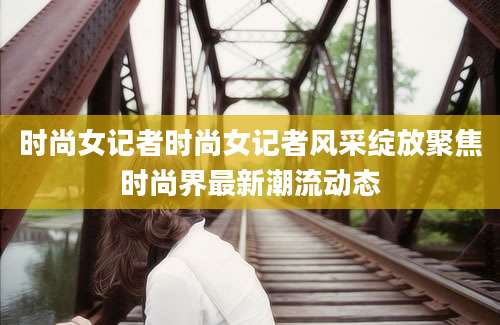 时尚女记者时尚女记者风采绽放聚焦时尚界最新潮流动态