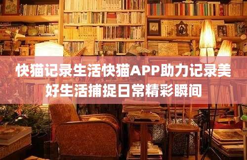 快猫记录生活快猫APP助力记录美好生活捕捉日常精彩瞬间