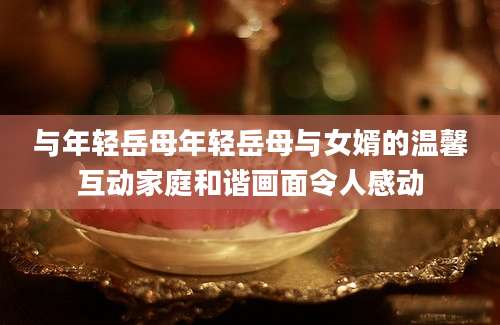 与年轻岳母年轻岳母与女婿的温馨互动家庭和谐画面令人感动