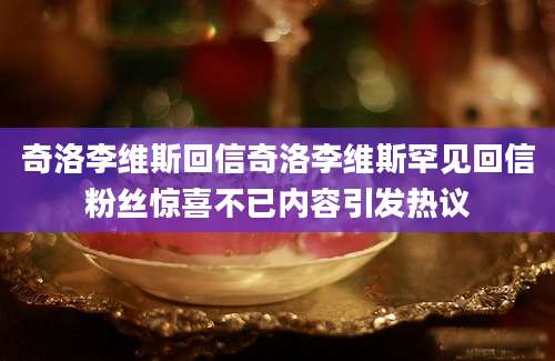 奇洛李维斯回信奇洛李维斯罕见回信粉丝惊喜不已内容引发热议