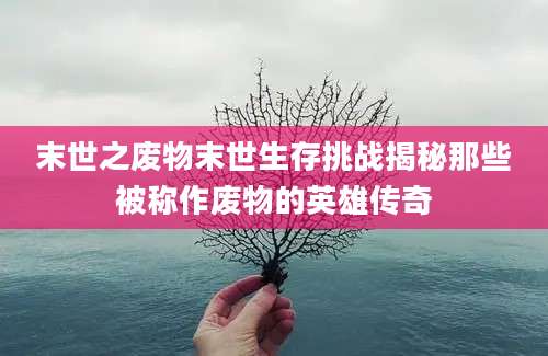 末世之废物末世生存挑战揭秘那些被称作废物的英雄传奇