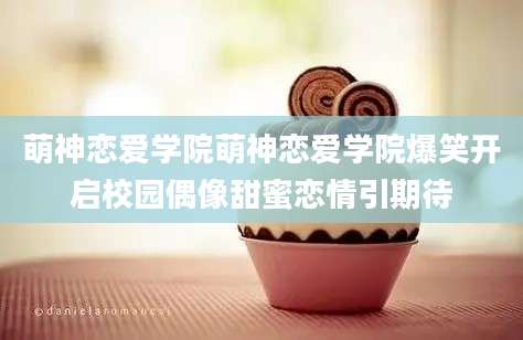 萌神恋爱学院萌神恋爱学院爆笑开启校园偶像甜蜜恋情引期待